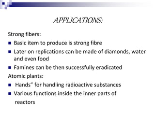 APPLICATIONS:
Strong fibers:
 Basic item to produce is strong fibre
 Later on replications can be made of diamonds, water
and even food
 Famines can be then successfully eradicated
Atomic plants:
 Hands” for handling radioactive substances
 Various functions inside the inner parts of
reactors
 