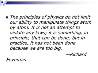  The principles of physics do not limit
our ability to manipulate things atom
by atom. It is not an attempt to
violate any laws; it is something, in
principle, that can be done; but in
practice, it has not been done
because we are too big.
--Richard
Feynman
 