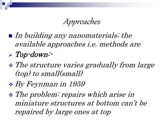 Approaches
 In building any nanomaterials; the
available approaches i.e. methods are
 Top-down:-
 The structure varies gradually from large
(top) to small(small)
 By Feynman in 1959
 The problem: repairs which arise in
miniature structures at bottom can’t be
repaired by large ones at top
 