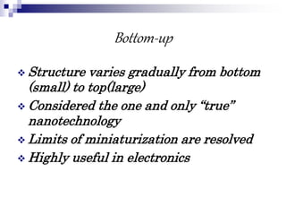 Bottom-up
 Structure varies gradually from bottom
(small) to top(large)
 Considered the one and only “true”
nanotechnology
 Limits of miniaturization are resolved
 Highly useful in electronics
 