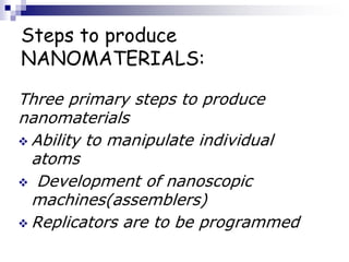 Steps to produce
NANOMATERIALS:
Three primary steps to produce
nanomaterials
 Ability to manipulate individual
atoms
 Development of nanoscopic
machines(assemblers)
 Replicators are to be programmed
 