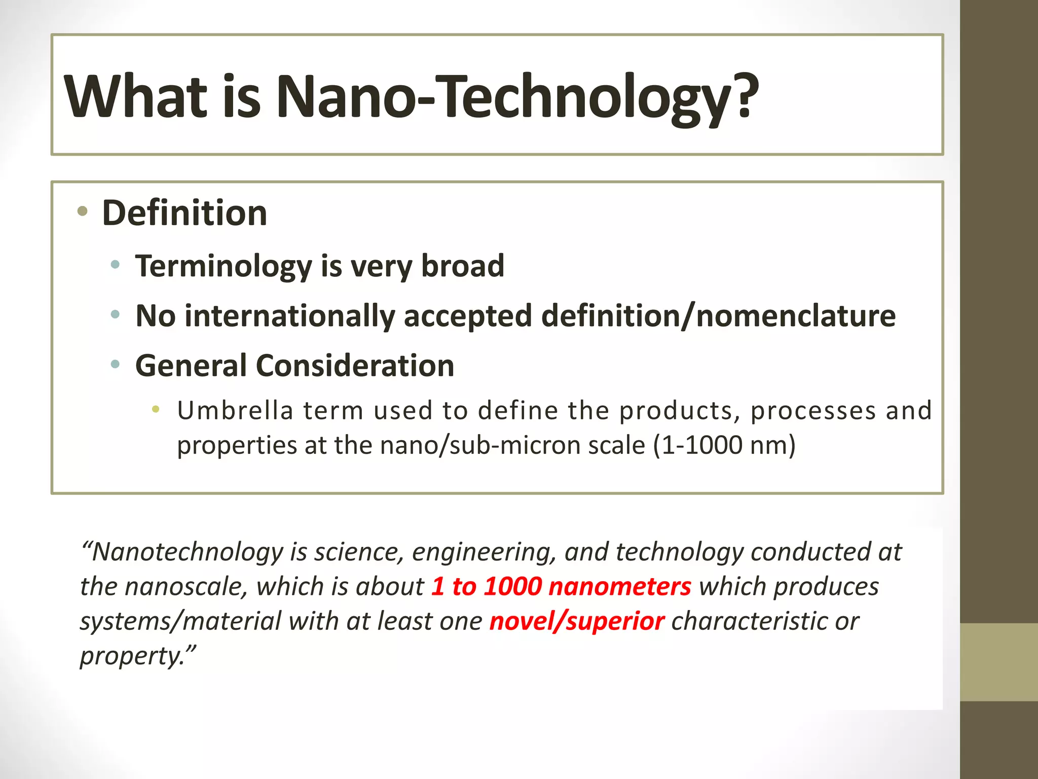 What is Nano-Technology?
• Definition
• Terminology is very broad
• No internationally accepted definition/nomenclature
• General Consideration
• Umbrella term used to define the products, processes and
properties at the nano/sub-micron scale (1-1000 nm)
“Nanotechnology is science, engineering, and technology conducted at
the nanoscale, which is about 1 to 1000 nanometers which produces
systems/material with at least one novel/superior characteristic or
property.”
 