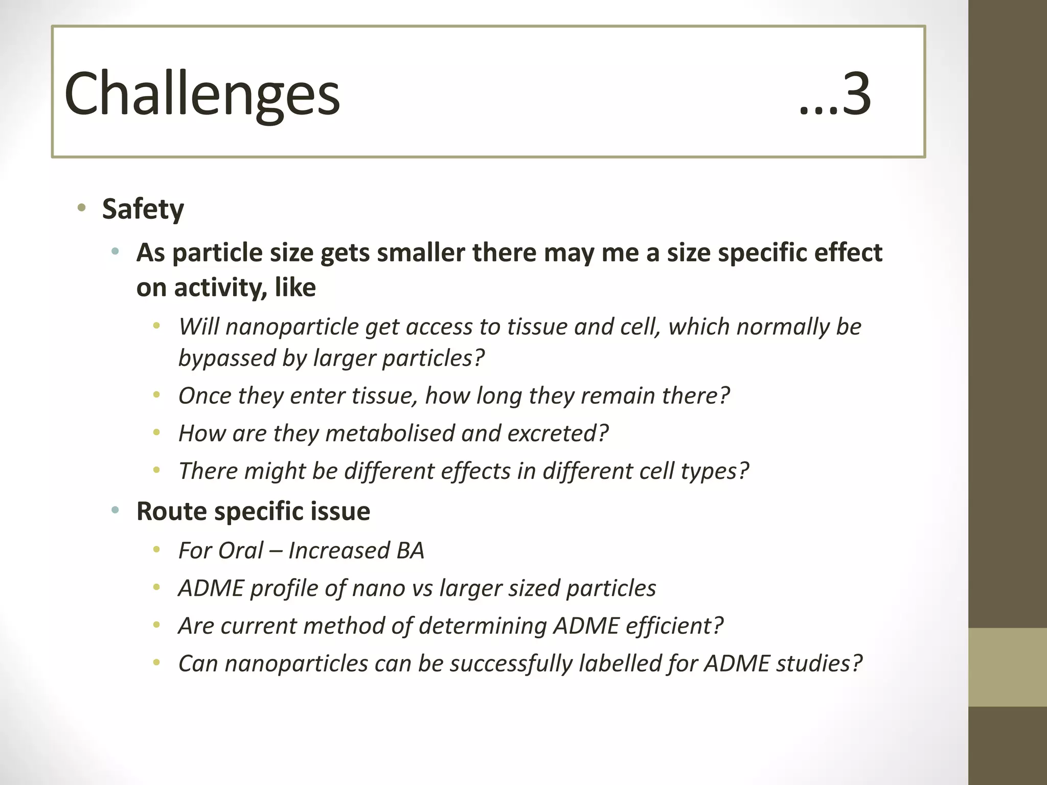 • Safety
• As particle size gets smaller there may me a size specific effect
on activity, like
• Will nanoparticle get access to tissue and cell, which normally be
bypassed by larger particles?
• Once they enter tissue, how long they remain there?
• How are they metabolised and excreted?
• There might be different effects in different cell types?
• Route specific issue
• For Oral – Increased BA
• ADME profile of nano vs larger sized particles
• Are current method of determining ADME efficient?
• Can nanoparticles can be successfully labelled for ADME studies?
Challenges …3
 