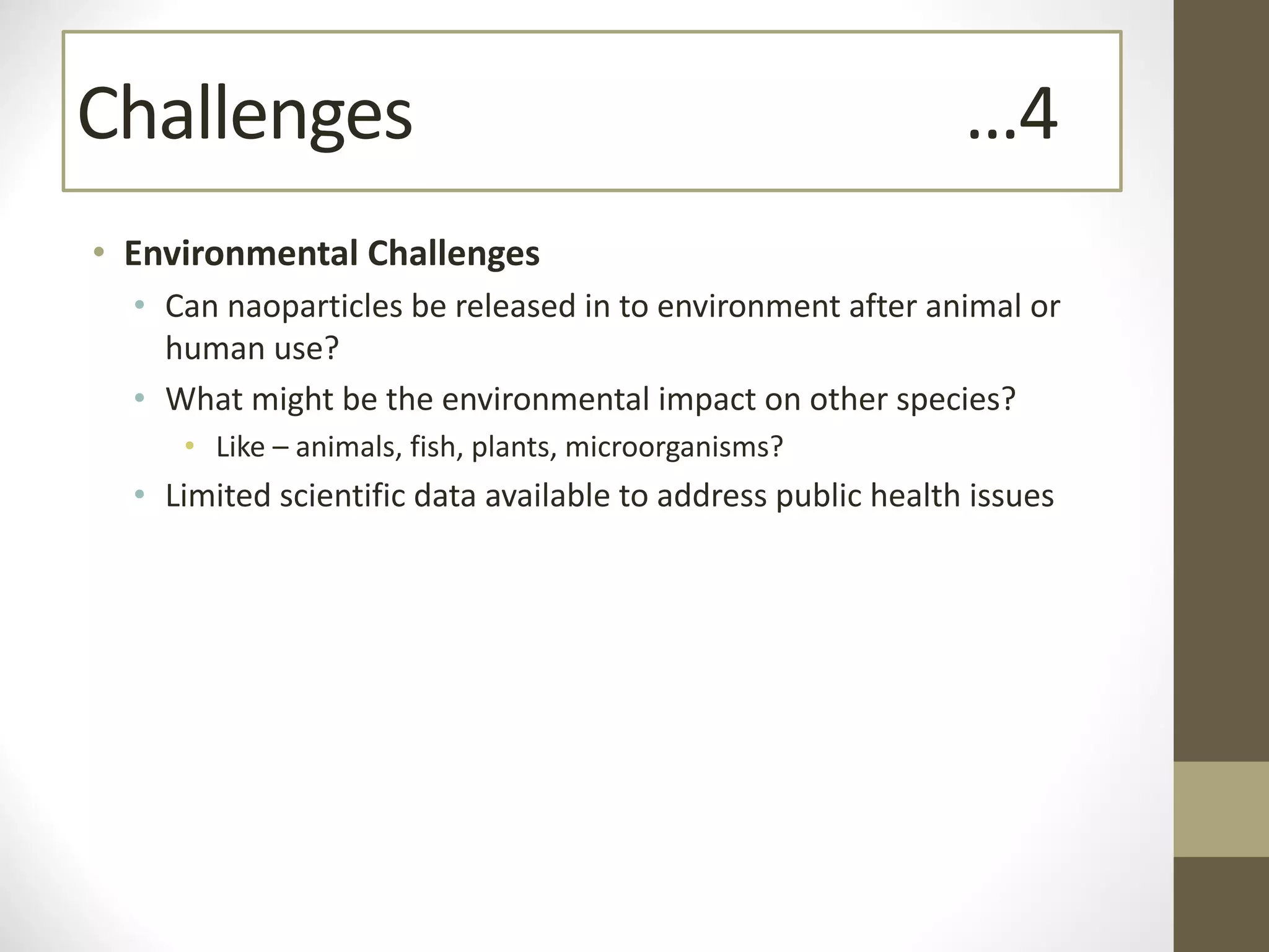• Environmental Challenges
• Can naoparticles be released in to environment after animal or
human use?
• What might be the environmental impact on other species?
• Like – animals, fish, plants, microorganisms?
• Limited scientific data available to address public health issues
Challenges …4
 