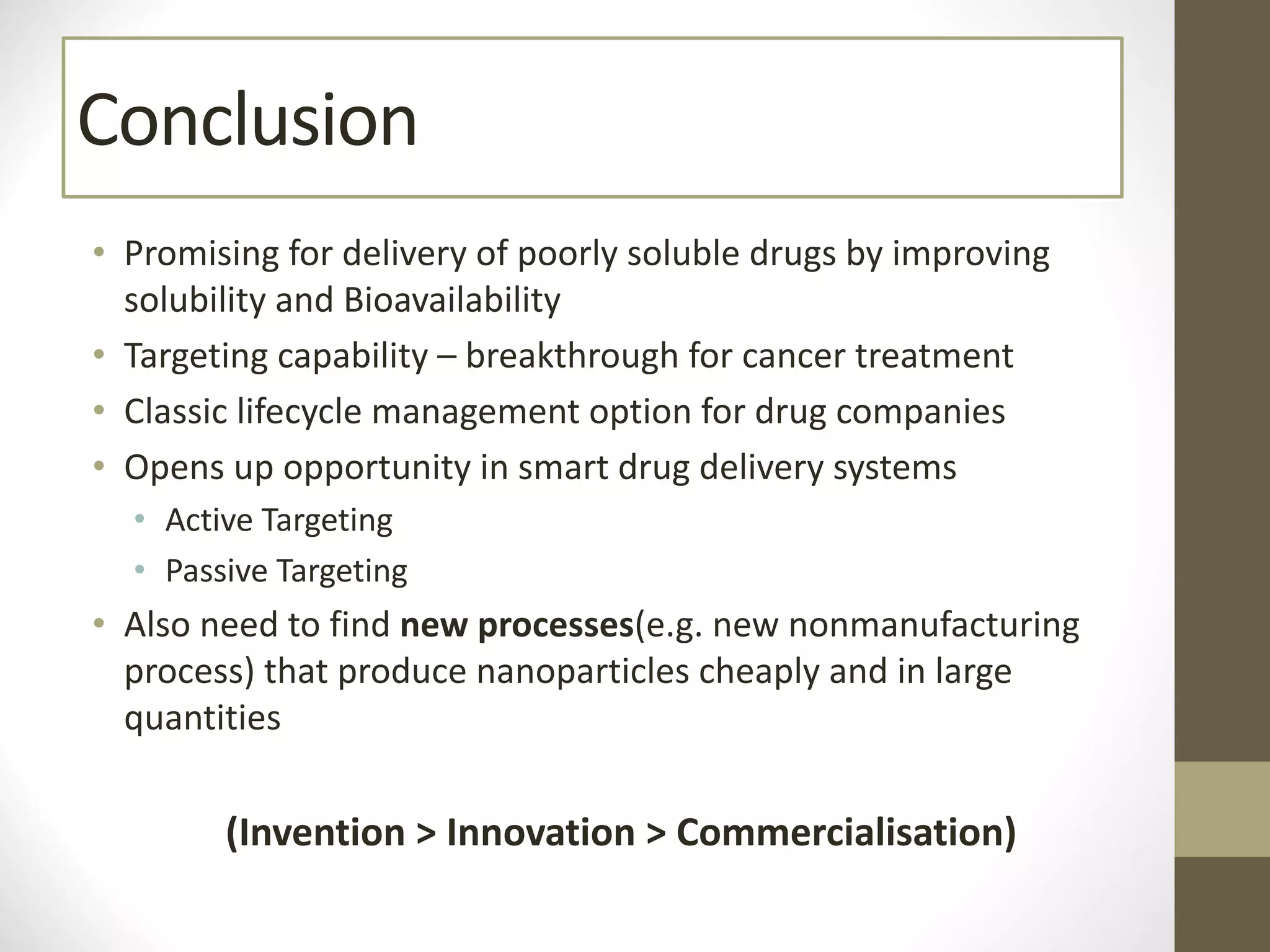 Conclusion
• Promising for delivery of poorly soluble drugs by improving
solubility and Bioavailability
• Targeting capability – breakthrough for cancer treatment
• Classic lifecycle management option for drug companies
• Opens up opportunity in smart drug delivery systems
• Active Targeting
• Passive Targeting
• Also need to find new processes(e.g. new nonmanufacturing
process) that produce nanoparticles cheaply and in large
quantities
(Invention > Innovation > Commercialisation)
 