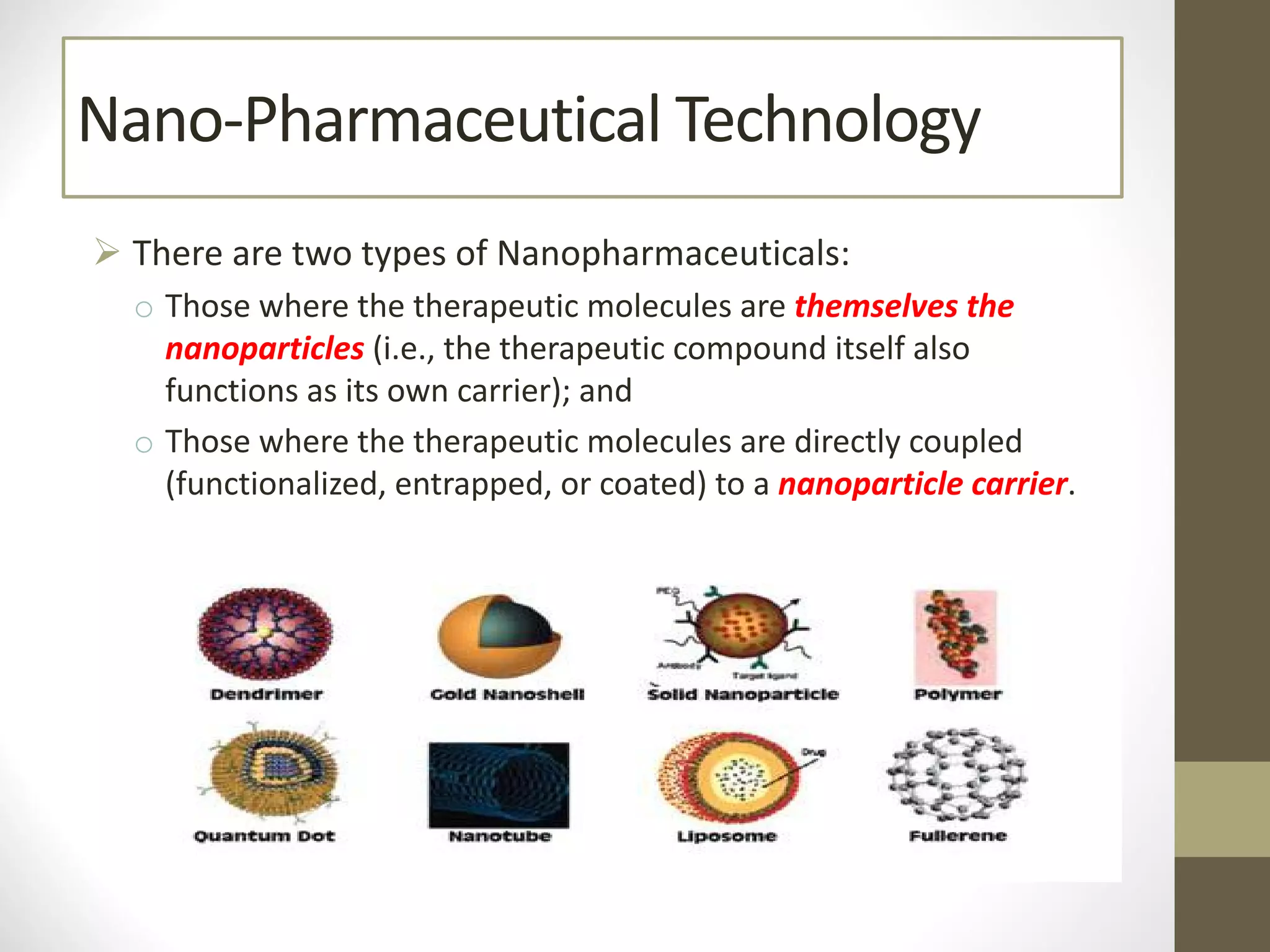 Nano-Pharmaceutical Technology
Ø There are two types of Nanopharmaceuticals:
o Those where the therapeutic molecules are themselves the
nanoparticles (i.e., the therapeutic compound itself also
functions as its own carrier); and
o Those where the therapeutic molecules are directly coupled
(functionalized, entrapped, or coated) to a nanoparticle carrier.
 