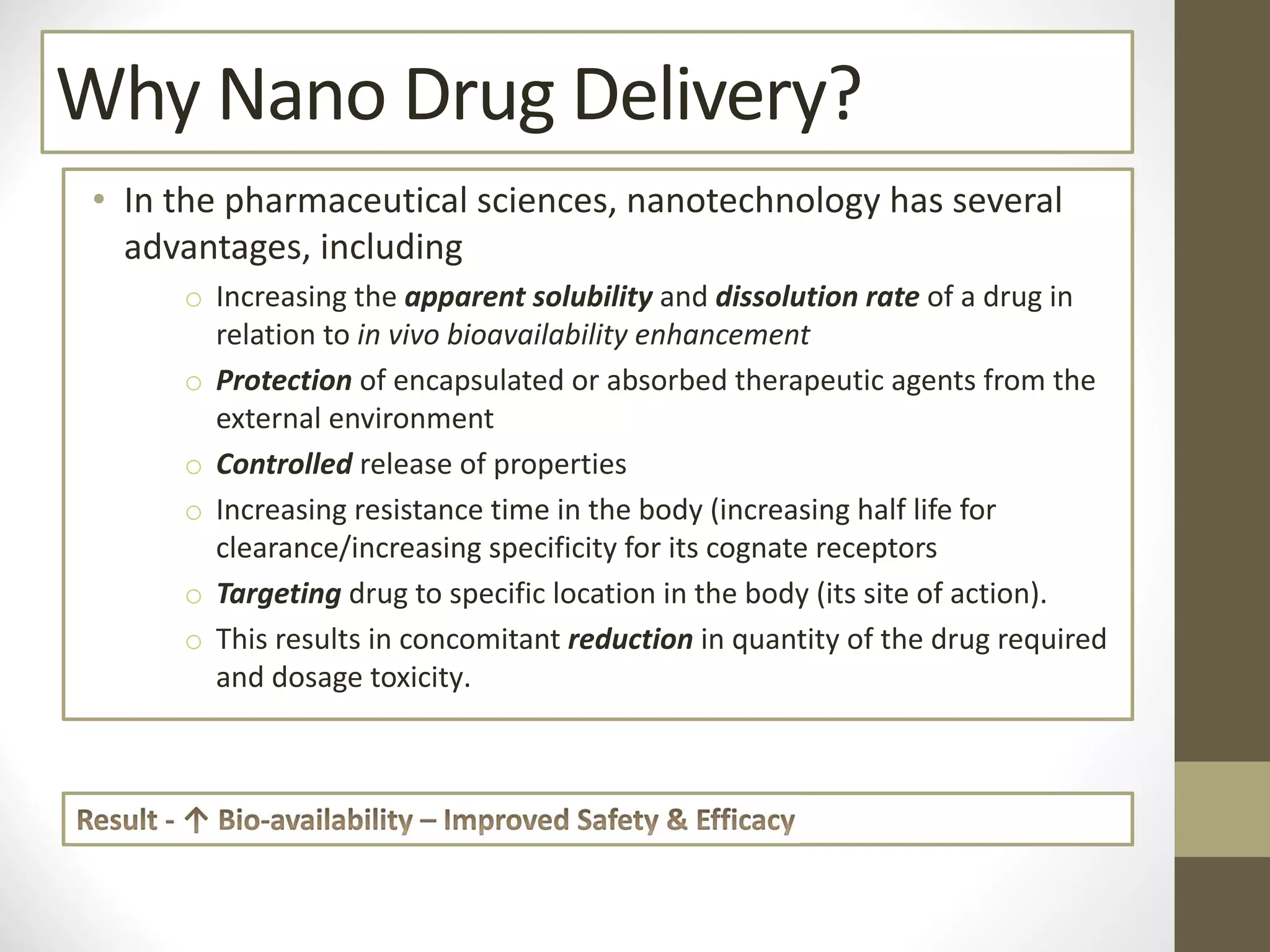 Why Nano Drug Delivery?
• In the pharmaceutical sciences, nanotechnology has several
advantages, including
o Increasing the apparent solubility and dissolution rate of a drug in
relation to in vivo bioavailability enhancement
o Protection of encapsulated or absorbed therapeutic agents from the
external environment
o Controlled release of properties
o Increasing resistance time in the body (increasing half life for
clearance/increasing specificity for its cognate receptors
o Targeting drug to specific location in the body (its site of action).
o This results in concomitant reduction in quantity of the drug required
and dosage toxicity.
 