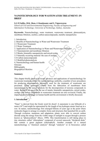 U
N
E
S
C
O
–
E
O
L
S
S
S
A
M
P
L
E
C
H
A
P
T
E
R
S
WATER AND WASTEWATER TREATMENT TECHNOLOGIES - Nanotechnology for Wastewater Treatment: In Brief - I.J. El
Saliby, H.K. Shon, J. Kandasamy, S. Vigneswaran
©Encyclopedia of Life Support Systems(EOLSS)
NANOTECHNOLOGY FOR WASTEWATER TREATMENT: IN
BRIEF
I.J. El Saliby, H.K. Shon, J. Kandasamy and S. Vigneswaran
School of Civil and Environmental Engineering, Faculty of Engineering and
Information Technology, University of Technology, Sydney, Australia
Keywords: Nanotechnology, water treatment, wastewater treatment, photocatalysts,
membrane filtration, zeolites, carbon nanocompounds, metallic nanoparticles
1. Introduction
2. Benefits of Nanotechnology in Water and Wastewater Treatment
2.1 Wastewater Treatment
2.2 Water Treatment
3. Application of Nanotechnology in Water and Wastewater Treatment
3.1 Nanomaterials and membrane filtration
3.2 Metals, bimetallic nanoparticles and mixed oxides
3.3 Naturally occurring material: the case of zeolites
3.4 Carbon nanocompounds
3.5 Modified photocatalysts
4. Nanotechnology and human health
Glossary
Bibliography
Biographical Sketches
Summary
This chapter briefly deals with recent advances and applications of nanotechnology for
wastewater treatment. Under the nanotechnology umbrella, a number of new procedures
for producing nanomaterials ultimately used for the treatment of wastewater are
presented. These techniques extend from the fabrication of membranes from
nanomaterials to the use of catalysts for the decomposition of noxious compounds in
water. Research advances for the use of metals, bimetallic nanoparticles, mixed oxides,
zeolites and carbon compounds in wastewater treatment are also reviewed. Finally, the
impact of nanotechnology on human health and the environment is briefly discussed.
1. Introduction
“Nano” is derived from the Greek word for dwarf. A nanometer is one billionth of a
meter (10-9
) and might be represented by the length of ten hydrogen atoms lined up in a
row. In nature, nanotechnology first emerged billions of years ago at the point where
molecules began to arrange in complex forms and structures that launched life on earth.
Through evolution, mutations and adaptation; plants were able to convert carbon
dioxide using the energy from the visible range of sunlight to oxygen through a process
known as “photosynthesis” (Roco, 1999). This transformation is still taking place in
tiny structures called “chloroplasts” composed of several nanoscale “thylakoid disks”
that contain a green pigment (chlorophyll). Another example of a natural
nanotechnology is “chemical catalysis” through “catalysts” or in bioscience called
 