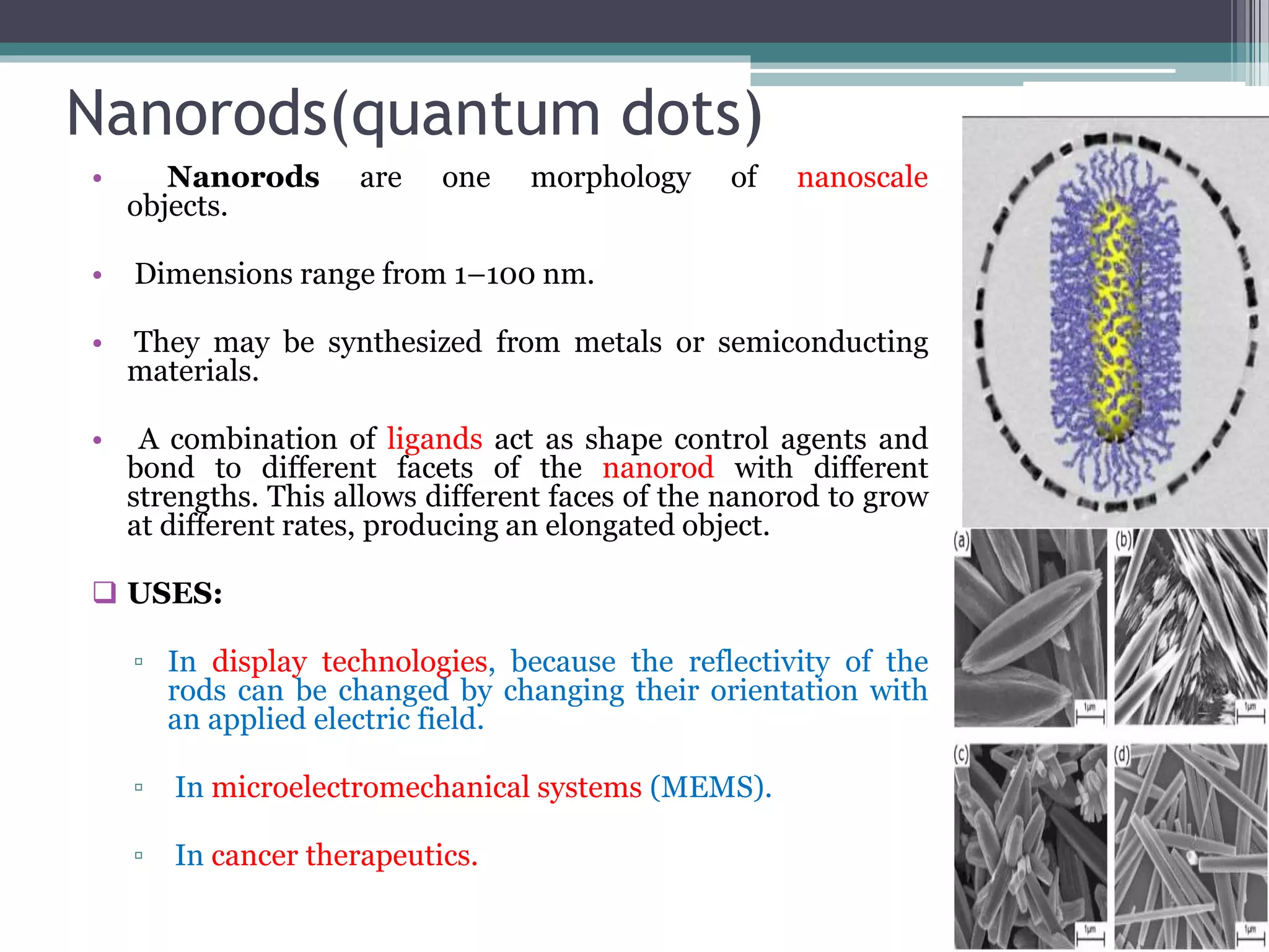 Nanorods(quantum dots)
• Nanorods are one morphology of nanoscale
objects.
• Dimensions range from 1–100 nm.
• They may be synthesized from metals or semiconducting
materials.
• A combination of ligands act as shape control agents and
bond to different facets of the nanorod with different
strengths. This allows different faces of the nanorod to grow
at different rates, producing an elongated object.
 USES:
▫ In display technologies, because the reflectivity of the
rods can be changed by changing their orientation with
an applied electric field.
▫ In microelectromechanical systems (MEMS).
▫ In cancer therapeutics.
 