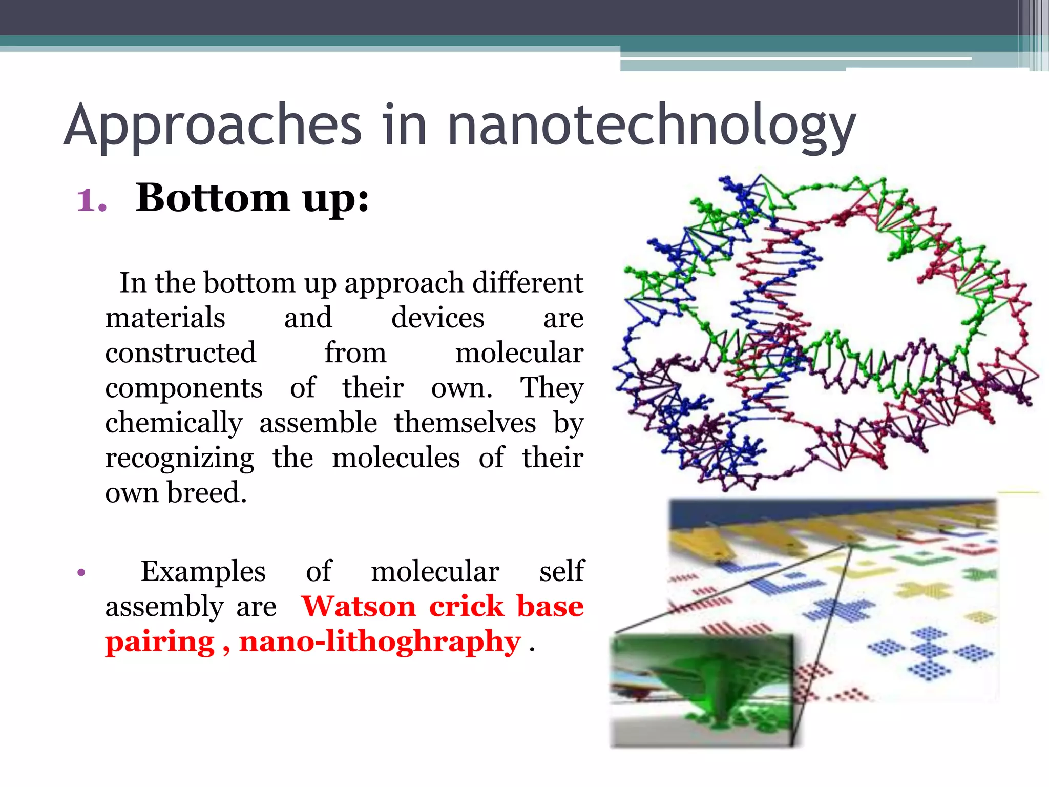 Approaches in nanotechnology
1. Bottom up:
In the bottom up approach different
materials and devices are
constructed from molecular
components of their own. They
chemically assemble themselves by
recognizing the molecules of their
own breed.
• Examples of molecular self
assembly are Watson crick base
pairing , nano-lithoghraphy .
 
