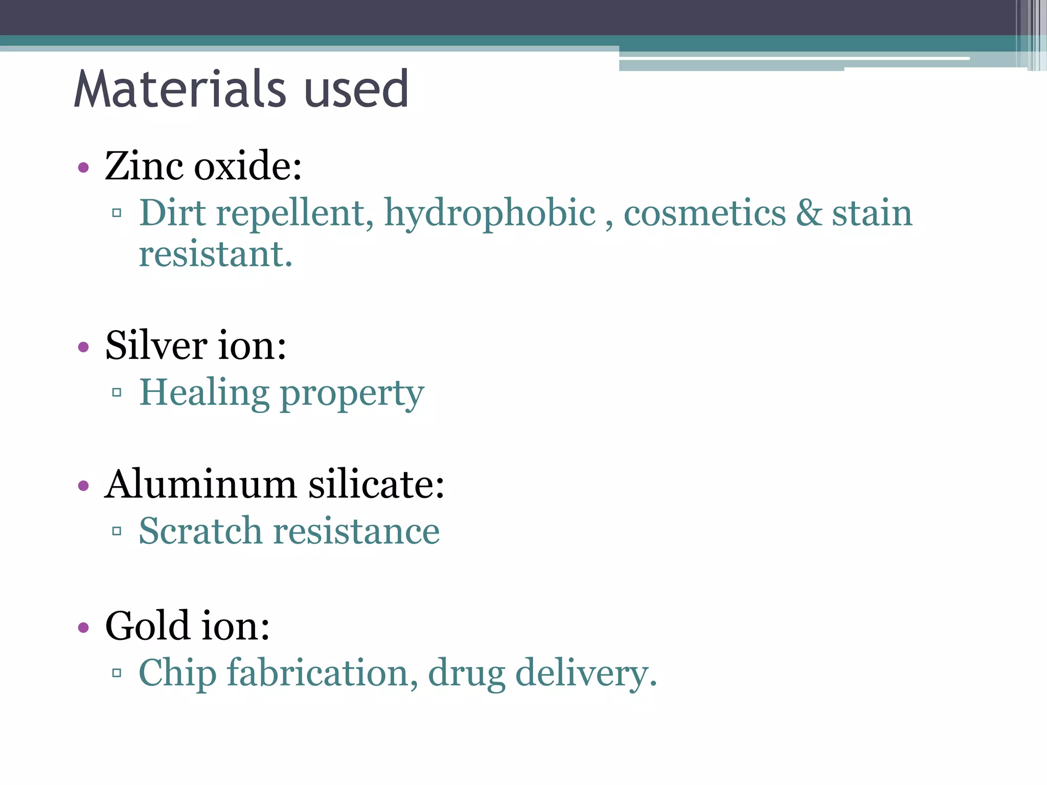 Materials used
• Zinc oxide:
▫ Dirt repellent, hydrophobic , cosmetics & stain
resistant.
• Silver ion:
▫ Healing property
• Aluminum silicate:
▫ Scratch resistance
• Gold ion:
▫ Chip fabrication, drug delivery.
 