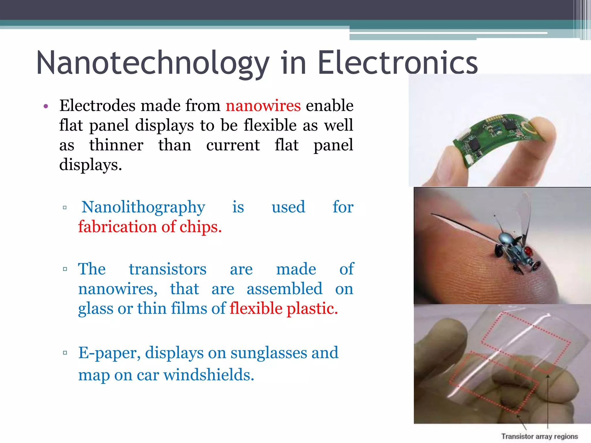 Nanotechnology in Electronics
• Electrodes made from nanowires enable
flat panel displays to be flexible as well
as thinner than current flat panel
displays.
▫ Nanolithography is used for
fabrication of chips.
▫ The transistors are made of
nanowires, that are assembled on
glass or thin films of flexible plastic.
▫ E-paper, displays on sunglasses and
map on car windshields.
 
