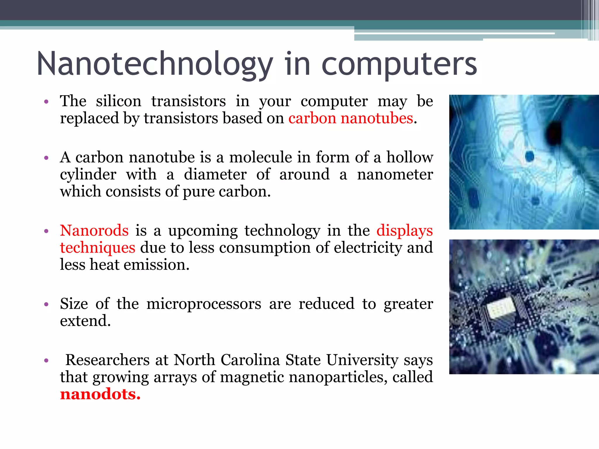 Nanotechnology in computers
• The silicon transistors in your computer may be
replaced by transistors based on carbon nanotubes.
• A carbon nanotube is a molecule in form of a hollow
cylinder with a diameter of around a nanometer
which consists of pure carbon.
• Nanorods is a upcoming technology in the displays
techniques due to less consumption of electricity and
less heat emission.
• Size of the microprocessors are reduced to greater
extend.
• Researchers at North Carolina State University says
that growing arrays of magnetic nanoparticles, called
nanodots.
 