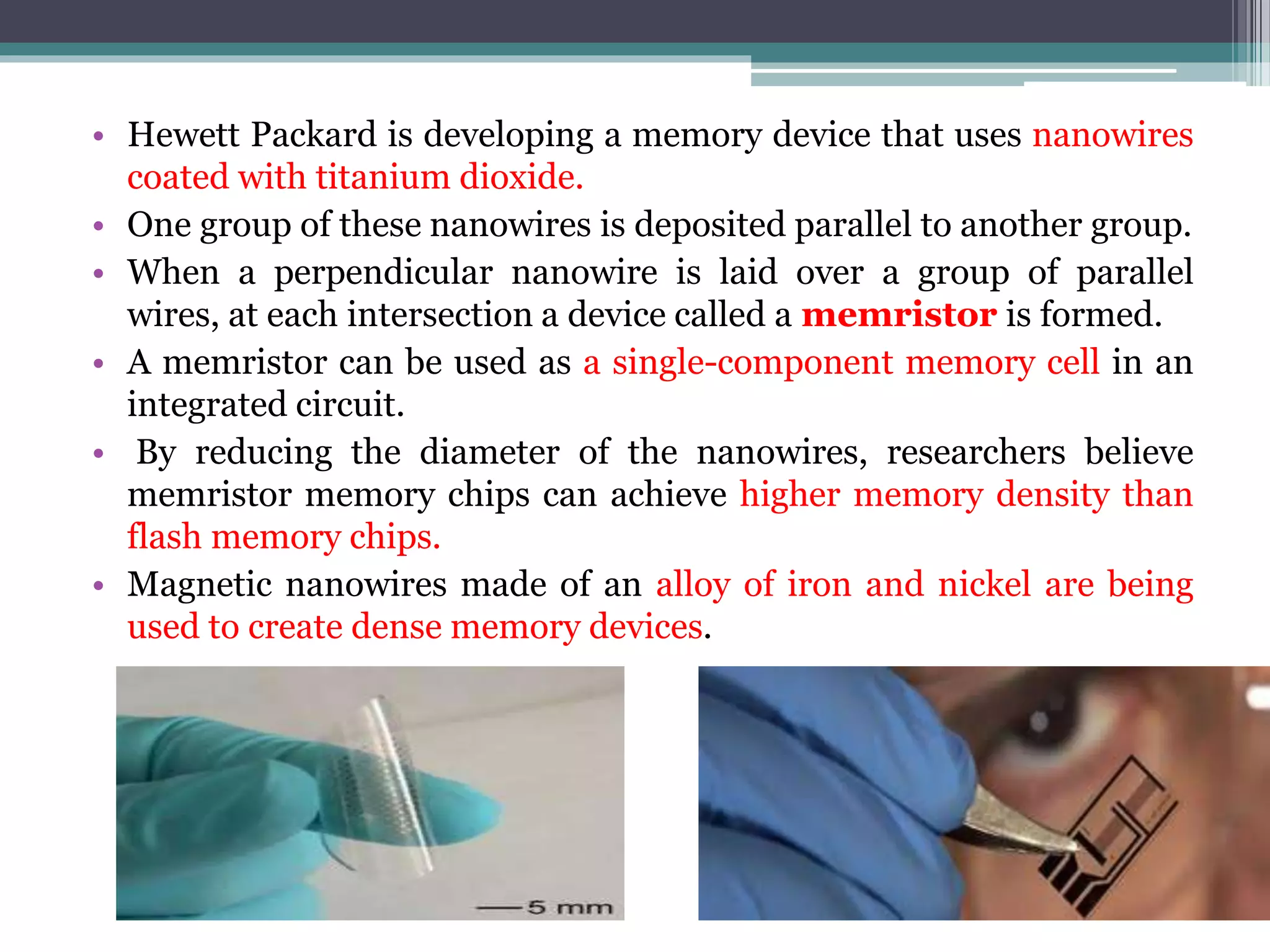 • Hewett Packard is developing a memory device that uses nanowires
coated with titanium dioxide.
• One group of these nanowires is deposited parallel to another group.
• When a perpendicular nanowire is laid over a group of parallel
wires, at each intersection a device called a memristor is formed.
• A memristor can be used as a single-component memory cell in an
integrated circuit.
• By reducing the diameter of the nanowires, researchers believe
memristor memory chips can achieve higher memory density than
flash memory chips.
• Magnetic nanowires made of an alloy of iron and nickel are being
used to create dense memory devices.
 