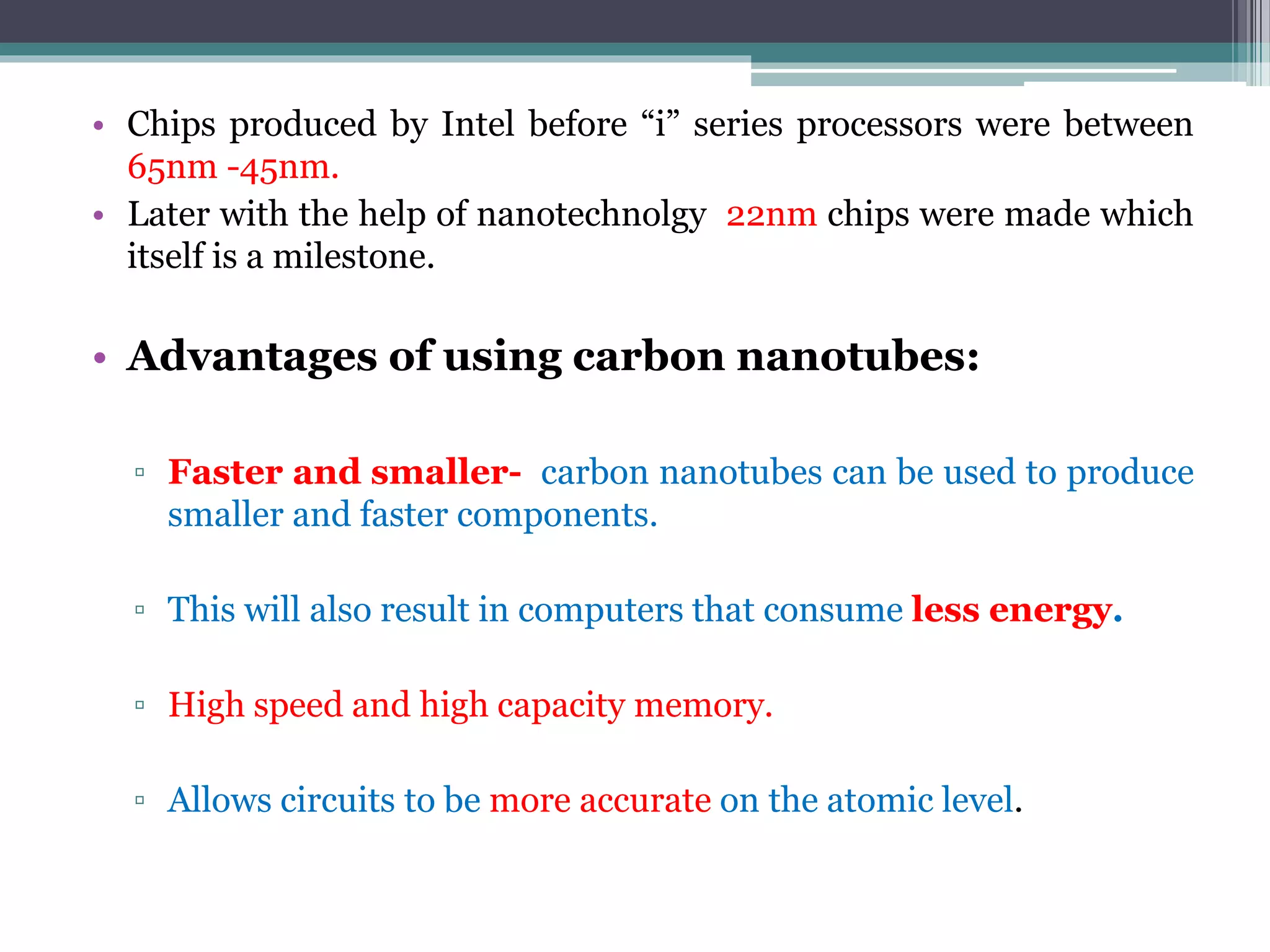 • Chips produced by Intel before “i” series processors were between
65nm -45nm.
• Later with the help of nanotechnolgy 22nm chips were made which
itself is a milestone.
• Advantages of using carbon nanotubes:
▫ Faster and smaller- carbon nanotubes can be used to produce
smaller and faster components.
▫ This will also result in computers that consume less energy.
▫ High speed and high capacity memory.
▫ Allows circuits to be more accurate on the atomic level.
 