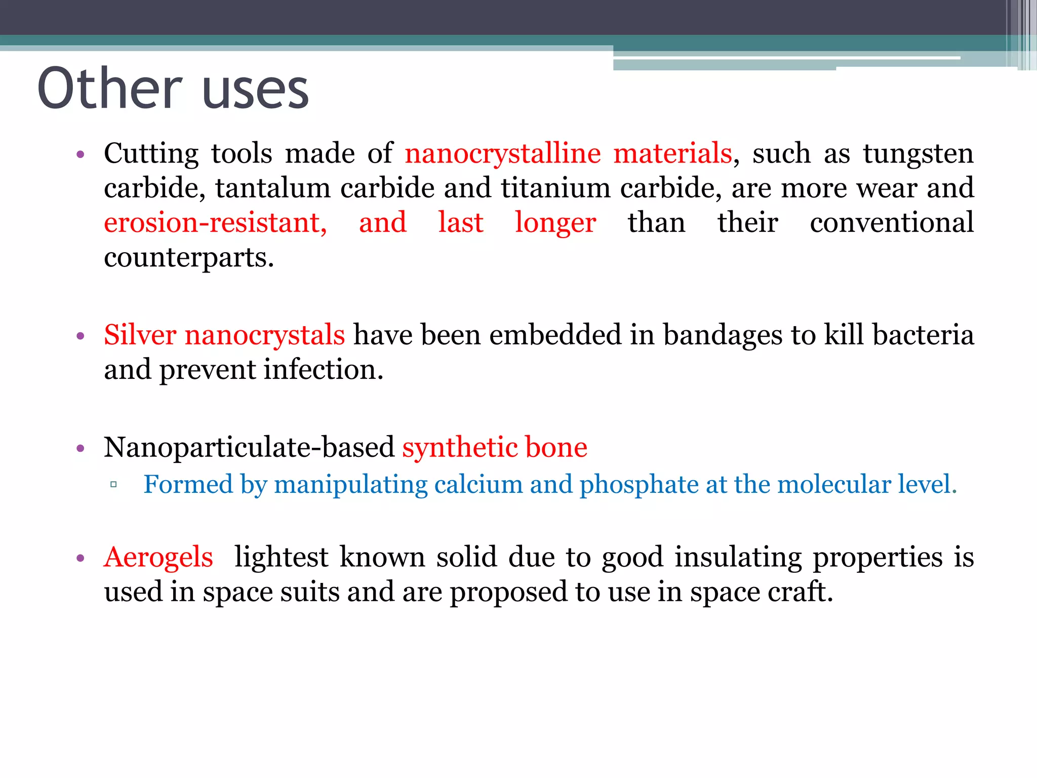 Other uses
• Cutting tools made of nanocrystalline materials, such as tungsten
carbide, tantalum carbide and titanium carbide, are more wear and
erosion-resistant, and last longer than their conventional
counterparts.
• Silver nanocrystals have been embedded in bandages to kill bacteria
and prevent infection.
• Nanoparticulate-based synthetic bone
▫ Formed by manipulating calcium and phosphate at the molecular level.
• Aerogels lightest known solid due to good insulating properties is
used in space suits and are proposed to use in space craft.
 