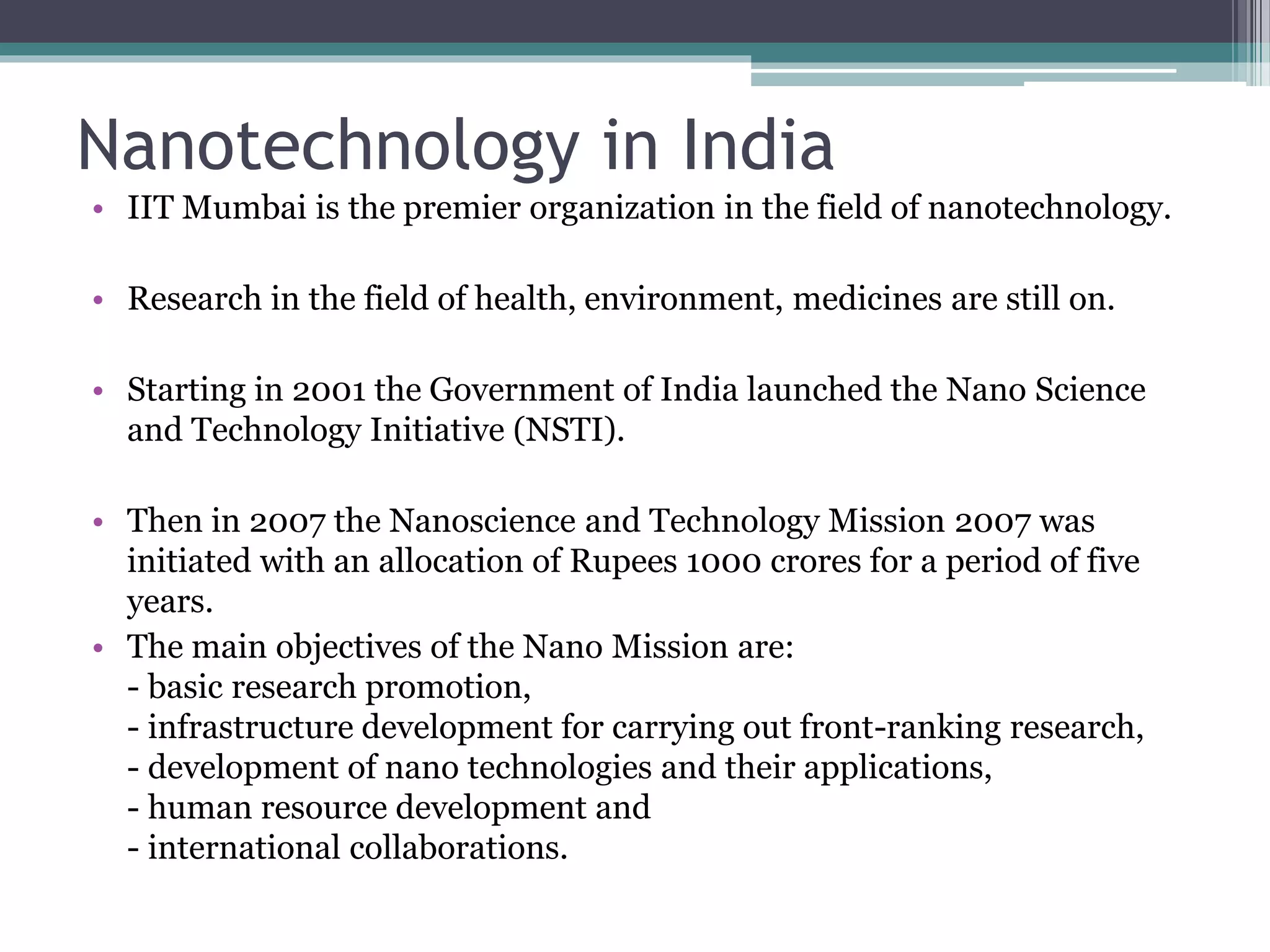 Nanotechnology in India
• IIT Mumbai is the premier organization in the field of nanotechnology.
• Research in the field of health, environment, medicines are still on.
• Starting in 2001 the Government of India launched the Nano Science
and Technology Initiative (NSTI).
• Then in 2007 the Nanoscience and Technology Mission 2007 was
initiated with an allocation of Rupees 1000 crores for a period of five
years.
• The main objectives of the Nano Mission are:
- basic research promotion,
- infrastructure development for carrying out front-ranking research,
- development of nano technologies and their applications,
- human resource development and
- international collaborations.
 