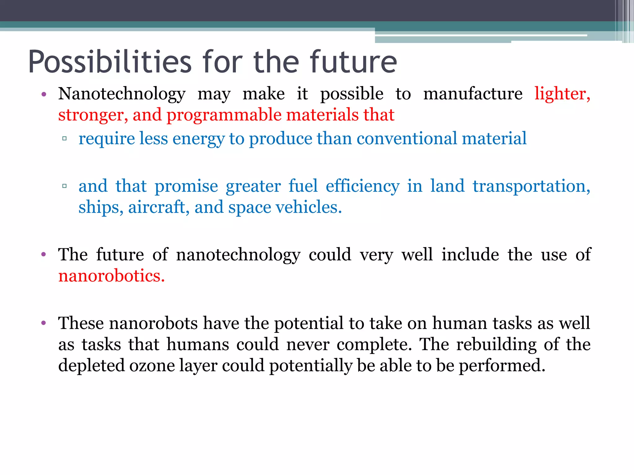 Possibilities for the future
• Nanotechnology may make it possible to manufacture lighter,
stronger, and programmable materials that
▫ require less energy to produce than conventional material
▫ and that promise greater fuel efficiency in land transportation,
ships, aircraft, and space vehicles.
• The future of nanotechnology could very well include the use of
nanorobotics.
• These nanorobots have the potential to take on human tasks as well
as tasks that humans could never complete. The rebuilding of the
depleted ozone layer could potentially be able to be performed.
 