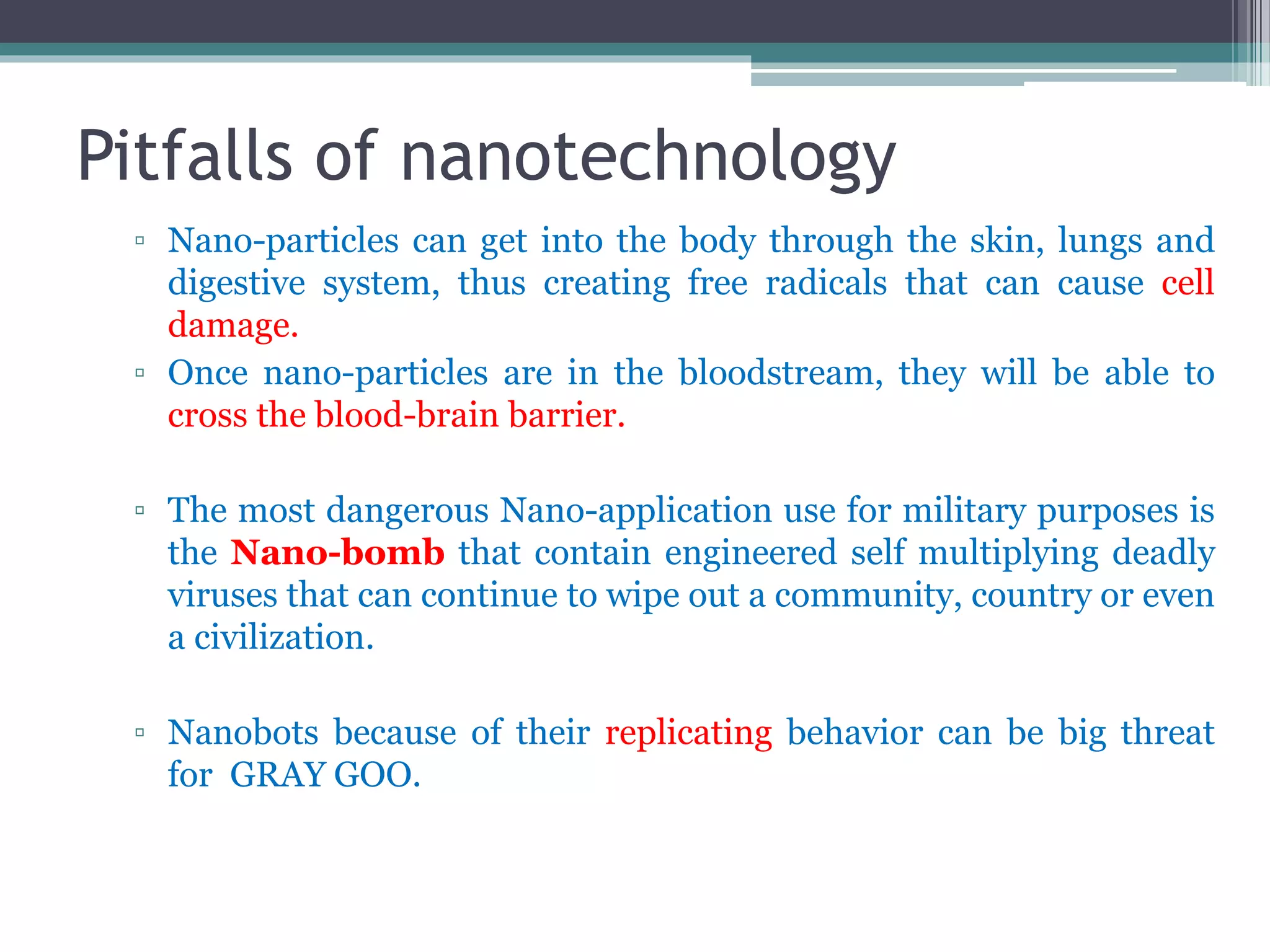 Pitfalls of nanotechnology
▫ Nano-particles can get into the body through the skin, lungs and
digestive system, thus creating free radicals that can cause cell
damage.
▫ Once nano-particles are in the bloodstream, they will be able to
cross the blood-brain barrier.
▫ The most dangerous Nano-application use for military purposes is
the Nano-bomb that contain engineered self multiplying deadly
viruses that can continue to wipe out a community, country or even
a civilization.
▫ Nanobots because of their replicating behavior can be big threat
for GRAY GOO.
 