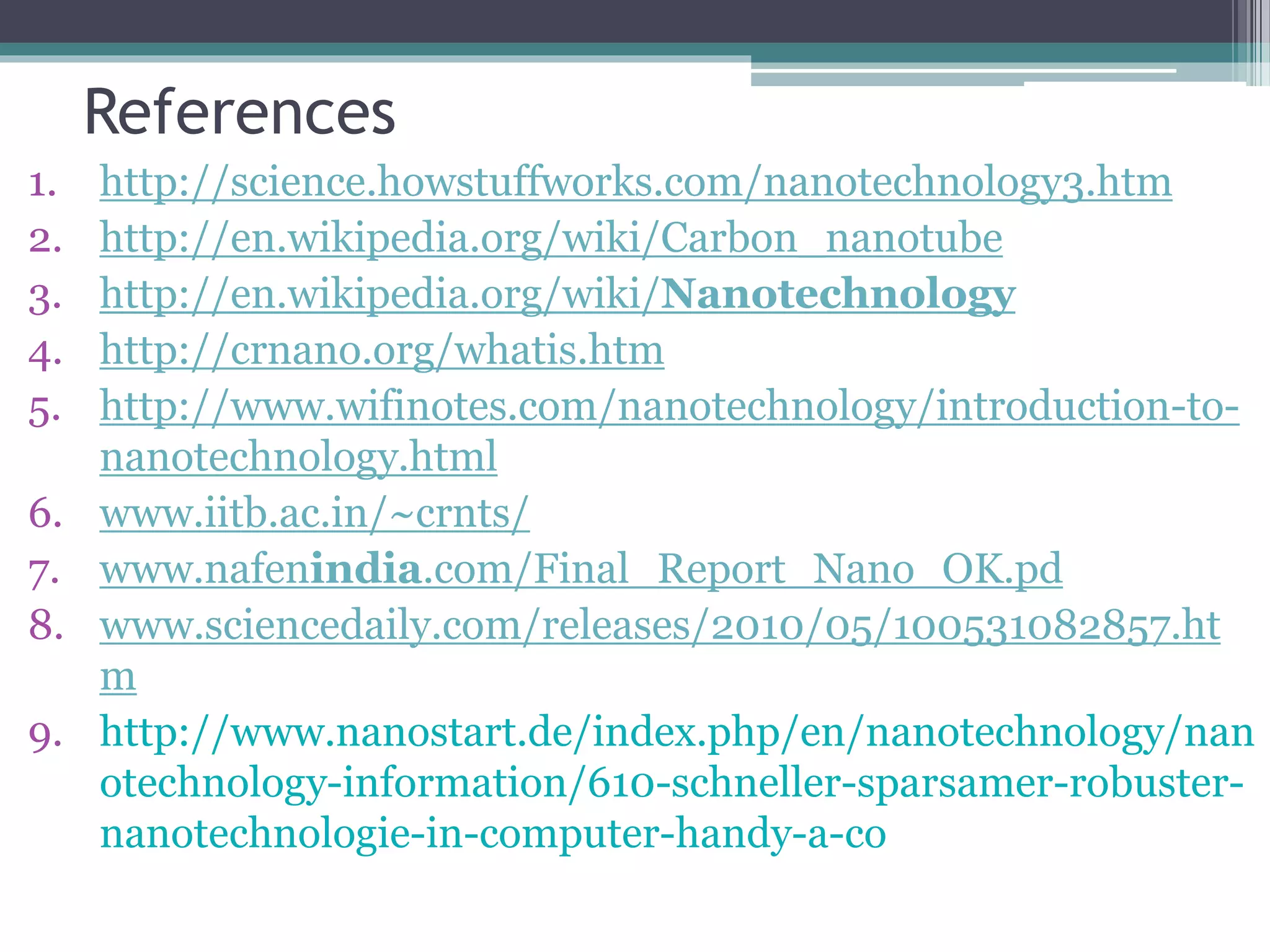 References
1. http://science.howstuffworks.com/nanotechnology3.htm
2. http://en.wikipedia.org/wiki/Carbon_nanotube
3. http://en.wikipedia.org/wiki/Nanotechnology
4. http://crnano.org/whatis.htm
5. http://www.wifinotes.com/nanotechnology/introduction-to-
nanotechnology.html
6. www.iitb.ac.in/~crnts/
7. www.nafenindia.com/Final_Report_Nano_OK.pd
8. www.sciencedaily.com/releases/2010/05/100531082857.ht
m
9. http://www.nanostart.de/index.php/en/nanotechnology/nan
otechnology-information/610-schneller-sparsamer-robuster-
nanotechnologie-in-computer-handy-a-co
 