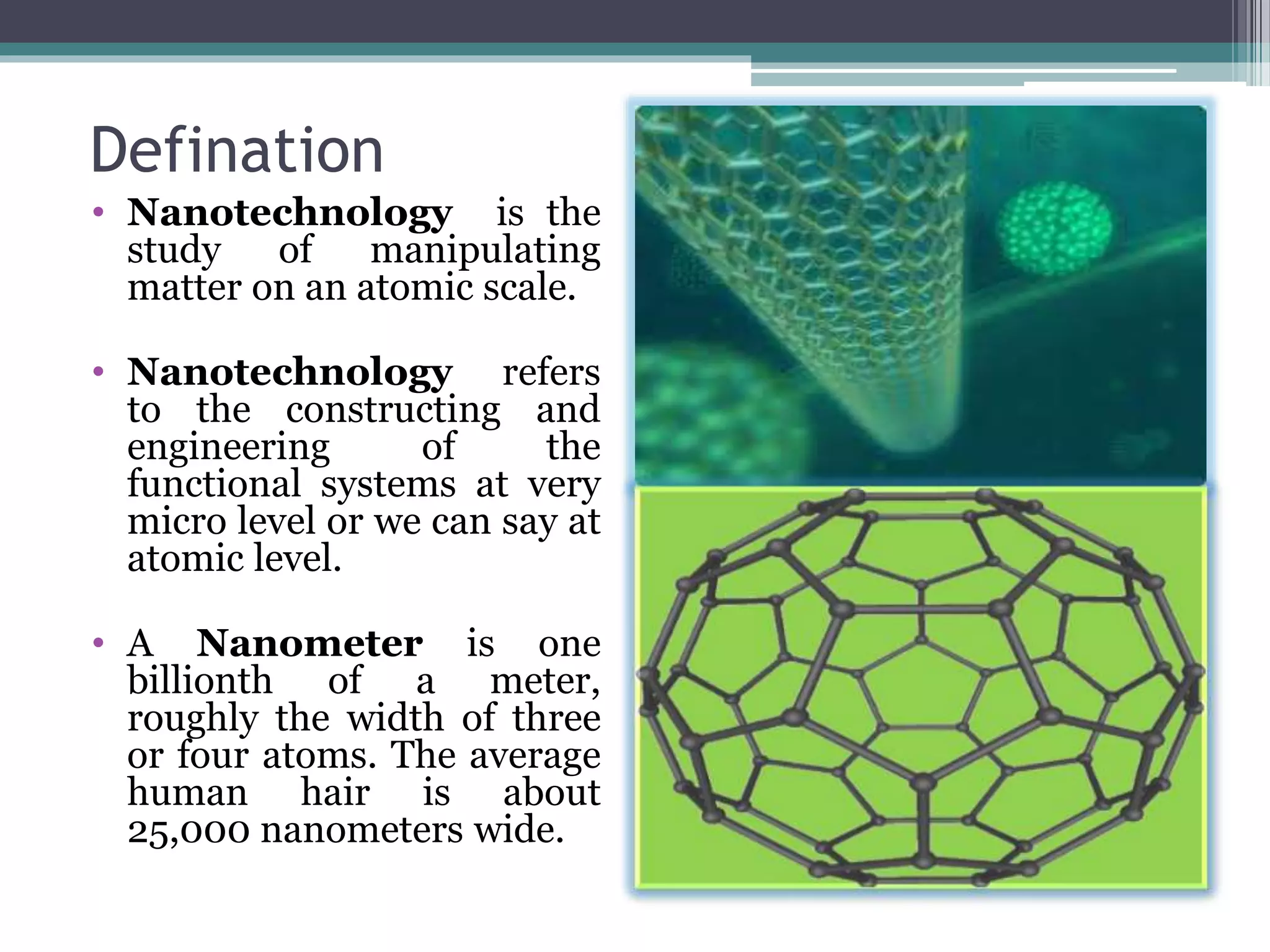 Defination
• Nanotechnology is the
study of manipulating
matter on an atomic scale.
• Nanotechnology refers
to the constructing and
engineering of the
functional systems at very
micro level or we can say at
atomic level.
• A Nanometer is one
billionth of a meter,
roughly the width of three
or four atoms. The average
human hair is about
25,000 nanometers wide.
 
