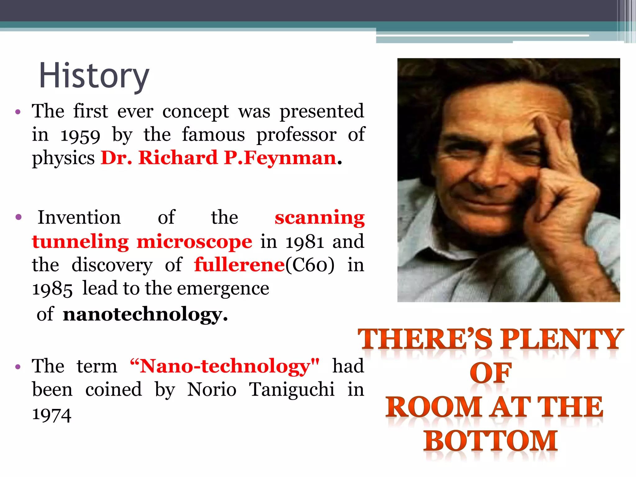 History
• The first ever concept was presented
in 1959 by the famous professor of
physics Dr. Richard P.Feynman.
• Invention of the scanning
tunneling microscope in 1981 and
the discovery of fullerene(C60) in
1985 lead to the emergence
of nanotechnology.
• The term “Nano-technology" had
been coined by Norio Taniguchi in
1974
 