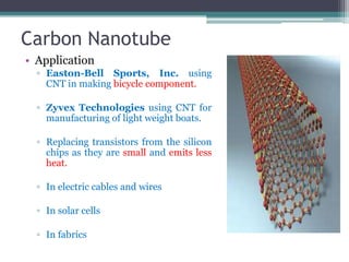 Carbon Nanotube
• Application
  ▫ Easton-Bell Sports, Inc. using
    CNT in making bicycle component.

  ▫ Zyvex Technologies using CNT for
    manufacturing of light weight boats.

  ▫ Replacing transistors from the silicon
    chips as they are small and emits less
    heat.

  ▫ In electric cables and wires

  ▫ In solar cells

  ▫ In fabrics
 