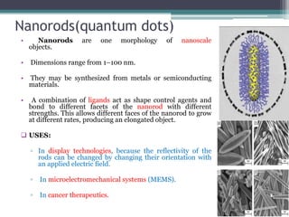 Nanorods(quantum dots)
•      Nanorods       are   one   morphology     of   nanoscale
    objects.

•   Dimensions range from 1–100 nm.

•   They may be synthesized from metals or semiconducting
    materials.

•    A combination of ligands act as shape control agents and
    bond to different facets of the nanorod with different
    strengths. This allows different faces of the nanorod to grow
    at different rates, producing an elongated object.

 USES:

    ▫ In display technologies, because the reflectivity of the
      rods can be changed by changing their orientation with
      an applied electric field.

    ▫   In microelectromechanical systems (MEMS).

    ▫   In cancer therapeutics.
 