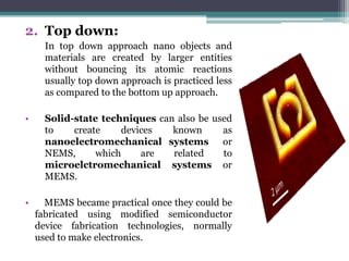 2. Top down:
      In top down approach nano objects and
      materials are created by larger entities
      without bouncing its atomic reactions
      usually top down approach is practiced less
      as compared to the bottom up approach.

•     Solid-state techniques can also be used
      to    create     devices  known      as
      nanoelectromechanical systems or
      NEMS,      which     are  related    to
      microelctromechanical systems or
      MEMS.

•     MEMS became practical once they could be
    fabricated using modified semiconductor
    device fabrication technologies, normally
    used to make electronics.
 