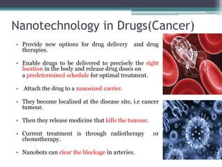 Nanotechnology in Drugs(Cancer)
• Provide new options for drug delivery      and drug
  therapies.

• Enable drugs to be delivered to precisely the right
  location in the body and release drug doses on
  a predetermined schedule for optimal treatment.

• Attach the drug to a nanosized carrier.

• They become localized at the disease site, i.e cancer
  tumour.

• Then they release medicine that kills the tumour.

• Current treatment is through radiotherapy           or
  chemotherapy.

• Nanobots can clear the blockage in arteries.
 