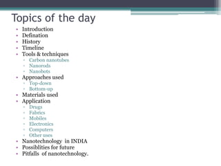 Topics of the day
•   Introduction
•   Defination
•   History
•   Timeline
•   Tools & techniques
    ▫ Carbon nanotubes
    ▫ Nanorods
    ▫ Nanobots
• Approaches used
    ▫ Top-down
    ▫ Bottom-up
• Materials used
• Application
    ▫   Drugs
    ▫   Fabrics
    ▫   Mobiles
    ▫   Electronics
    ▫   Computers
    ▫   Other uses
• Nanotechnology in INDIA
• Possiblities for future
• Pitfalls of nanotechnology.
 