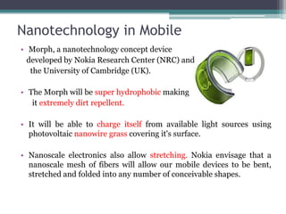 Nanotechnology in Mobile
• Morph, a nanotechnology concept device
  developed by Nokia Research Center (NRC) and
   the University of Cambridge (UK).

• The Morph will be super hydrophobic making
   it extremely dirt repellent.

• It will be able to charge itself from available light sources using
  photovoltaic nanowire grass covering it's surface.

• Nanoscale electronics also allow stretching. Nokia envisage that a
  nanoscale mesh of fibers will allow our mobile devices to be bent,
  stretched and folded into any number of conceivable shapes.
 