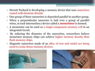 • Hewett Packard is developing a memory device that uses nanowires
  coated with titanium dioxide.
• One group of these nanowires is deposited parallel to another group.
• When a perpendicular nanowire is laid over a group of parallel
  wires, at each intersection a device called a memristor is formed.
• A memristor can be used as a single-component memory cell in an
  integrated circuit.
• By reducing the diameter of the nanowires, researchers believe
  memristor memory chips can achieve higher memory density than
  flash memory chips.
• Magnetic nanowires made of an alloy of iron and nickel are being
  used to create dense memory devices.
 