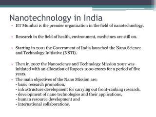 Nanotechnology in India
• IIT Mumbai is the premier organization in the field of nanotechnology.

• Research in the field of health, environment, medicines are still on.

• Starting in 2001 the Government of India launched the Nano Science
  and Technology Initiative (NSTI).

• Then in 2007 the Nanoscience and Technology Mission 2007 was
  initiated with an allocation of Rupees 1000 crores for a period of five
  years.
• The main objectives of the Nano Mission are:
  - basic research promotion,
  - infrastructure development for carrying out front-ranking research,
  - development of nano technologies and their applications,
  - human resource development and
  - international collaborations.
 