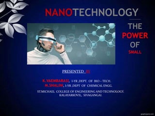 NANOTECHNOLOGY
THE
POWER
OF
SMALL
ST.MICHAEL COLLEGE OF ENGINEERING AND TECHNOLOGY.
KALAYARKOVIL, SIVAGANGAI.
PRESENTED BY
K.VAEMBARASI, I-YR ,DEPT. OF BIO – TECH.
M.SHALINI, I-YR ,DEPT OF CHEMICAL ENGG.
 