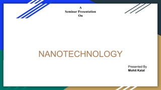 NANOTECHNOLOGY
A
Seminar Presentation
On
Presented To Presented By
Mr. Manish Bhati Mohit Kalal
HOD-EE Department 4th year 8th sem
Mr. Sumit Joshi 15EVEEE003
EE Department
Presented By
Mohit Kalal
 