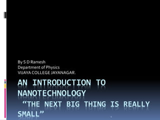 AN INTRODUCTION TO
NANOTECHNOLOGY
“THE NEXT BIG THING IS REALLY
SMALL”
By S D Ramesh
Department of Physics
VIJAYA COLLEGE JAYANAGAR.
1
 