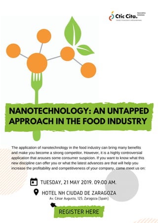 TUESDAY, 21 MAY 2019. 09:00 AM.
HOTEL NH CIUDAD DE ZARAGOZA
Av. César Augusto, 125. Zaragoza (Spain)
REGISTER HERE
NANOTECHNOLOGY: AN UNTAPPED
APPROACH IN THE FOOD INDUSTRY
The application of nanotechnology in the food industry can bring many benefits
and make you become a strong competitor. However, it is a highly controversial
application that arouses some consumer suspicion. If you want to know what this
new discipline can offer you or what the latest advances are that will help you
increase the profitability and competitiveness of your company, come meet us on:
 