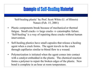 ‘Self-healing plastic’ by Prof. Scott White (U. of Illinois)
Nature (Feb. 15, 2001)
• Plastic components break because of mechanical or thermal
fatigue. Small cracks ⇒ large cracks ⇒ catastrophic failure.
‘Self-healing’ is a way of repairing these cracks without human
intervention.
• Self-healing plastics have small capsules that release a healing
agent when a crack forms. The agent travels to the crack
through capillaries similar to blood flow to a wound.
• Polymerization is initiated when the agent comes into contact
with a catalyst embedded in the plastic. The chemical reaction
forms a polymer to repair the broken edges of the plastic. New
bond is complete in an hour at room temperature.
 