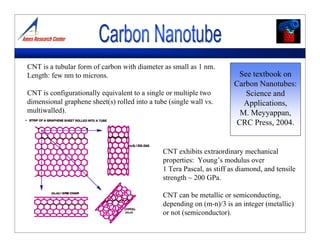CNT is a tubular form of carbon with diameter as small as 1 nm.
Length: few nm to microns.
CNT is configurationally equivalent to a single or multiple two
dimensional graphene sheet(s) rolled into a tube (single wall vs.
multiwalled).
CNT exhibits extraordinary mechanical
properties: Young’s modulus over
1 Tera Pascal, as stiff as diamond, and tensile
strength ~ 200 GPa.
CNT can be metallic or semiconducting,
depending on (m-n)/3 is an integer (metallic)
or not (semiconductor).
See textbook on
Carbon Nanotubes:
Science and
Applications,
M. Meyyappan,
CRC Press, 2004.
 