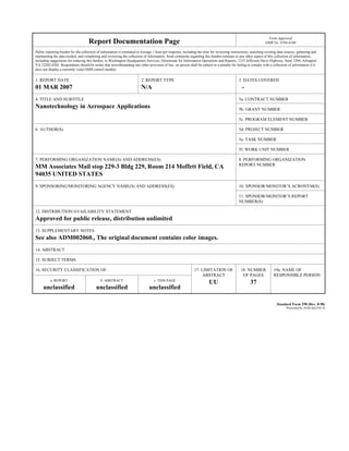 Report Documentation Page
Form Approved
OMB No. 0704-0188
Public reporting burden for the collection of information is estimated to average 1 hour per response, including the time for reviewing instructions, searching existing data sources, gathering and
maintaining the data needed, and completing and reviewing the collection of information. Send comments regarding this burden estimate or any other aspect of this collection of information,
including suggestions for reducing this burden, to Washington Headquarters Services, Directorate for Information Operations and Reports, 1215 Jefferson Davis Highway, Suite 1204, Arlington
VA 22202-4302. Respondents should be aware that notwithstanding any other provision of law, no person shall be subject to a penalty for failing to comply with a collection of information if it
does not display a currently valid OMB control number.
1. REPORT DATE
01 MAR 2007
2. REPORT TYPE
N/A
3. DATES COVERED
-
4. TITLE AND SUBTITLE
Nanotechnology in Aerospace Applications
5a. CONTRACT NUMBER
5b. GRANT NUMBER
5c. PROGRAM ELEMENT NUMBER
6. AUTHOR(S) 5d. PROJECT NUMBER
5e. TASK NUMBER
5f. WORK UNIT NUMBER
7. PERFORMING ORGANIZATION NAME(S) AND ADDRESS(ES)
MM Associates Mail stop 229-3 Bldg 229, Room 214 Moffett Field, CA
94035 UNITED STATES
8. PERFORMING ORGANIZATION
REPORT NUMBER
9. SPONSORING/MONITORING AGENCY NAME(S) AND ADDRESS(ES) 10. SPONSOR/MONITOR’S ACRONYM(S)
11. SPONSOR/MONITOR’S REPORT
NUMBER(S)
12. DISTRIBUTION/AVAILABILITY STATEMENT
Approved for public release, distribution unlimited
13. SUPPLEMENTARY NOTES
See also ADM002060., The original document contains color images.
14. ABSTRACT
15. SUBJECT TERMS
16. SECURITY CLASSIFICATION OF: 17. LIMITATION OF
ABSTRACT
UU
18. NUMBER
OF PAGES
37
19a. NAME OF
RESPONSIBLE PERSON
a. REPORT
unclassified
b. ABSTRACT
unclassified
c. THIS PAGE
unclassified
Standard Form 298 (Rev. 8-98)
Prescribed by ANSI Std Z39-18
 