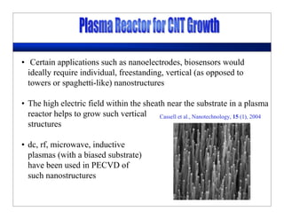 • Certain applications such as nanoelectrodes, biosensors would
ideally require individual, freestanding, vertical (as opposed to
towers or spaghetti-like) nanostructures
• The high electric field within the sheath near the substrate in a plasma
reactor helps to grow such vertical
structures
• dc, rf, microwave, inductive
plasmas (with a biased substrate)
have been used in PECVD of
such nanostructures
Cassell et al., Nanotechnology, 15 (1), 2004
 