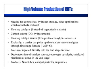 • Needed for composites, hydrogen storage, other applications
which need bulk material
• Floating catalysts (instead of supported catalysts)
• Carbon source (CO, hydrocarbons)
• Floating catalyst source (Iron pentacarbonyl, ferrocene…)
• Typically, a carrier gas picks up the catalyst source and goes
through first stage furnace (~200° C)
• Precursor injected directly into the 2nd stage furnace
• Decomposition of catalyst source, source gas pysolysis, catalyzed
reactions all occur in the 2nd stage
• Products: Nanotubes, catalyst particles, impurities
 