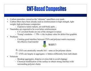• Carbon nanotubes viewed as the “ultimate” nanofibers ever made
• Carbon fibers have been already used as reinforcement in high strength, light
weight, high performace composites:
- Expensive tennis rackets, air-craft body parts…
• Nanotubes are expected to be even better reinforcement
- C-C covalent bonds are one of the strongest in nature
- Young’s modulus ~ 1 TPa ⇒ the in-plane value for defect-free graphite
• Problems
- Creating good interface between CNTs and polymer matrix necessary
for effective load transfer
CNTs are atomically smooth; h/d ~ same as for polymer chains
CNTs are largely in aggregates ⇒ behave differently from individuals
• Solutions
- Breakup aggregates, disperse or cross-link to avoid slippage
- Chemical modification of the surface to obtain strong interface with
surrounding polymer chains
WHY?
 