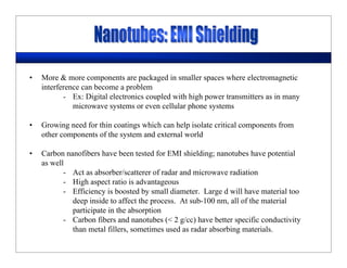 • More & more components are packaged in smaller spaces where electromagnetic
interference can become a problem
- Ex: Digital electronics coupled with high power transmitters as in many
microwave systems or even cellular phone systems
• Growing need for thin coatings which can help isolate critical components from
other components of the system and external world
• Carbon nanofibers have been tested for EMI shielding; nanotubes have potential
as well
- Act as absorber/scatterer of radar and microwave radiation
- High aspect ratio is advantageous
- Efficiency is boosted by small diameter. Large d will have material too
deep inside to affect the process. At sub-100 nm, all of the material
participate in the absorption
- Carbon fibers and nanotubes (< 2 g/cc) have better specific conductivity
than metal fillers, sometimes used as radar absorbing materials.
 