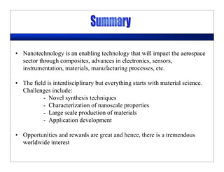 • Nanotechnology is an enabling technology that will impact the aerospace
sector through composites, advances in electronics, sensors,
instrumentation, materials, manufacturing processes, etc.
• The field is interdisciplinary but everything starts with material science.
Challenges include:
- Novel synthesis techniques
- Characterization of nanoscale properties
- Large scale production of materials
- Application development
• Opportunities and rewards are great and hence, there is a tremendous
worldwide interest
 