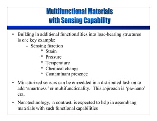 • Building in additional functionalities into load-bearing structures
is one key example:
- Sensing function
* Strain
* Pressure
* Temperature
* Chemical change
* Contaminant presence
• Miniaturized sensors can be embedded in a distributed fashion to
add “smartness” or multifunctionality. This approach is ‘pre-nano’
era.
• Nanotechnology, in contrast, is expected to help in assembling
materials with such functional capabilities
 