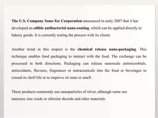 13
The U.S. Company Sono-Tec Corporation announced in early 2007 that it has
developed an edible antibacterial nano-coating, which can be applied directly to
bakery goods. It is currently testing the process with its clients
Another trend in this respect is the chemical release nano-packaging. This
technique enables food packaging to interact with the food. The exchange can be
processed in both directions. Packaging can release nanoscale antimicrobials,
antioxidants, flavours, fragrances or nutraceuticals into the food or beverages to
extend its shelf life or to improve its taste or smell .
These products commonly use nanoparticles of silver, although some use
nanosize zinc oxide or chlorine dioxide and other materials
 