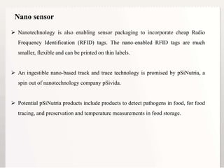 14
 Nanotechnology is also enabling sensor packaging to incorporate cheap Radio
Frequency Identification (RFID) tags. The nano-enabled RFID tags are much
smaller, flexible and can be printed on thin labels.
 An ingestible nano-based track and trace technology is promised by pSiNutria, a
spin out of nanotechnology company pSivida.
 Potential pSiNutria products include products to detect pathogens in food, for food
tracing, and preservation and temperature measurements in food storage.
Nano sensor
 