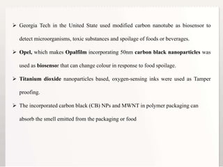 15
 Georgia Tech in the United State used modified carbon nanotube as biosensor to
detect microorganisms, toxic substances and spoilage of foods or beverages.
 Opel, which makes Opalfilm incorporating 50nm carbon black nanoparticles was
used as biosensor that can change colour in response to food spoilage.
 Titanium dioxide nanoparticles based, oxygen-sensing inks were used as Tamper
proofing.
 The incorporated carbon black (CB) NPs and MWNT in polymer packaging can
absorb the smell emitted from the packaging or food
 